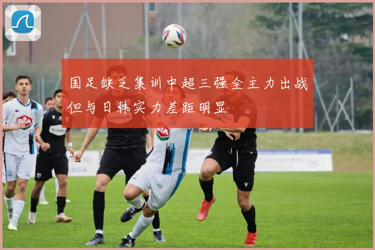 国足缺乏集训中超三强全主力出战但与日韩实力差距明显