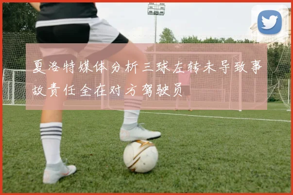夏洛特媒体分析三球左转未导致事故责任全在对方驾驶员