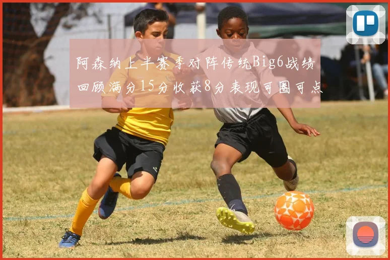 阿森纳上半赛季对阵传统Big6战绩回顾满分15分收获8分表现可圈可点