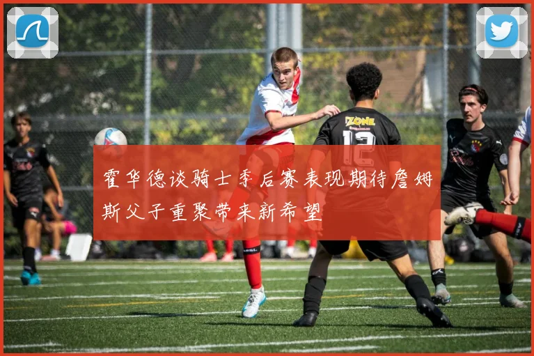 霍华德谈骑士季后赛表现期待詹姆斯父子重聚带来新希望