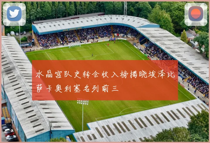水晶宫队史转会收入榜揭晓埃泽比萨卡奥利塞名列前三